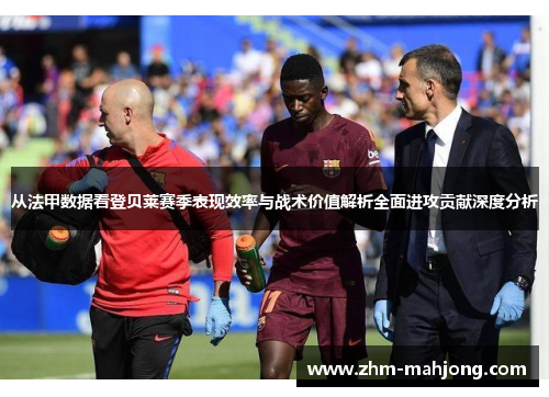 从法甲数据看登贝莱赛季表现效率与战术价值解析全面进攻贡献深度分析